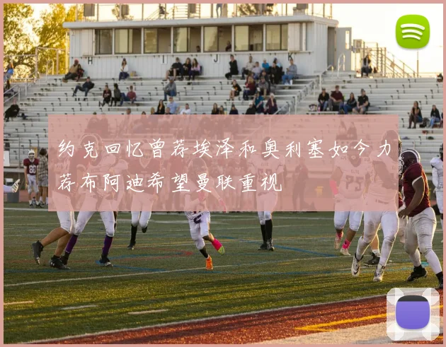 约克回忆曾荐埃泽和奥利塞如今力荐布阿迪希望曼联重视