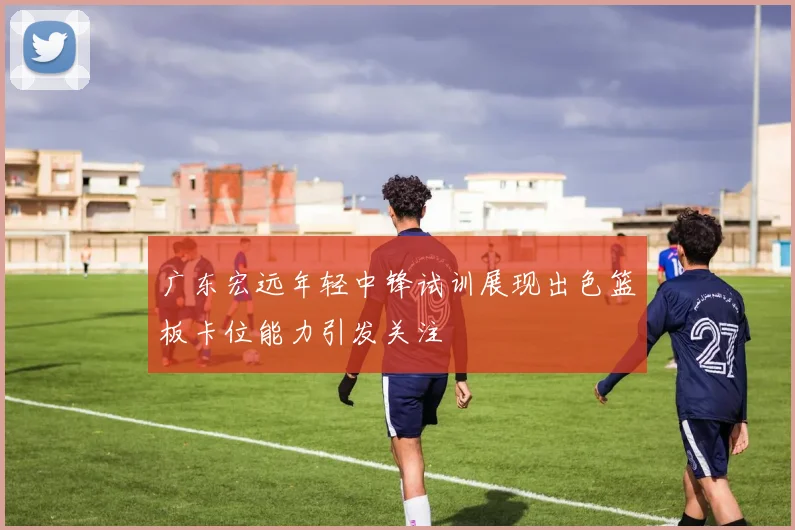广东宏远年轻中锋试训展现出色篮板卡位能力引发关注