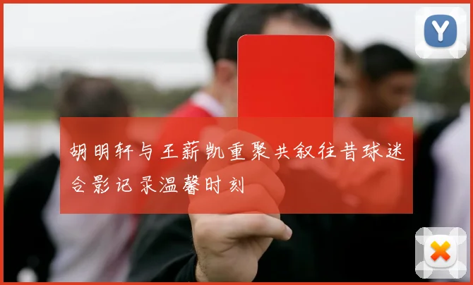 胡明轩与王薪凯重聚共叙往昔球迷合影记录温馨时刻