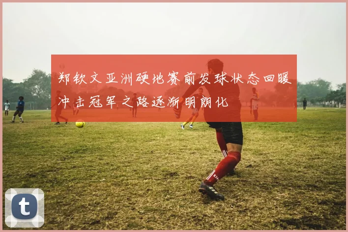 郑钦文亚洲硬地赛前发球状态回暖冲击冠军之路逐渐明朗化