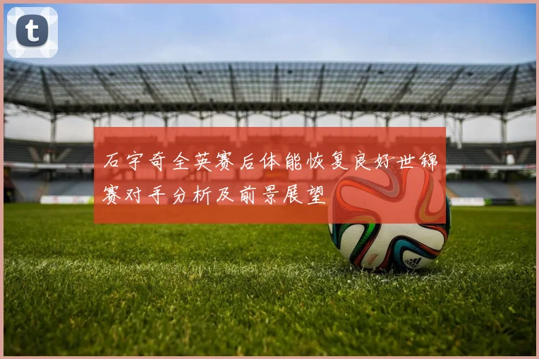 石宇奇全英赛后体能恢复良好世锦赛对手分析及前景展望